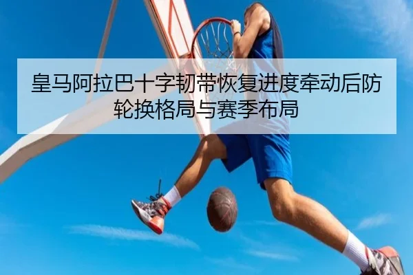 皇马阿拉巴十字韧带恢复进度牵动后防轮换格局与赛季布局